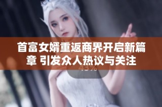 首富女婿重返商界开启新篇章 引发众人热议与关注