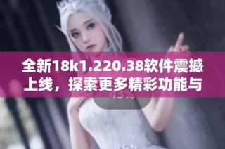 全新18k1.220.38软件震撼上线，探索更多精彩功能与体验