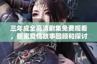 三年成全高清剧集免费观看，甜蜜爱情故事回顾和探讨