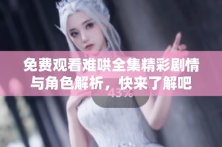 免费观看难哄全集精彩剧情与角色解析，快来了解吧