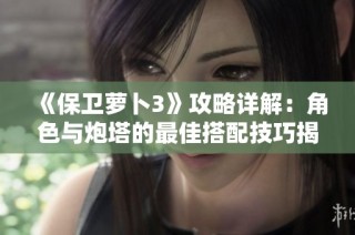 《保卫萝卜3》攻略详解：角色与炮塔的最佳搭配技巧揭秘，助你轻松小胜