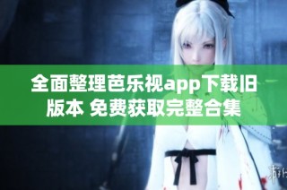 全面整理芭乐视app下载旧版本 免费获取完整合集