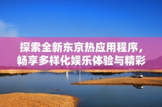 探索全新东京热应用程序，畅享多样化娱乐体验与精彩内容