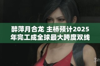 醉萍月合龙 主桥预计2025年完工成全球最大跨度双线铁路构造