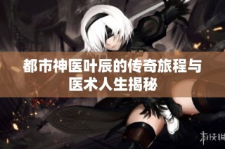 都市神医叶辰的传奇旅程与医术人生揭秘