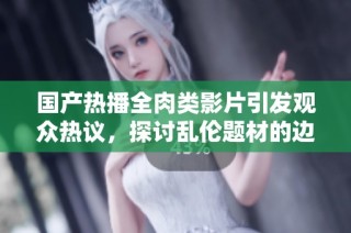 国产热播全肉类影片引发观众热议，探讨乱伦题材的边界与意义