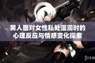 男人面对女性私处湿润时的心理反应与情感变化探索