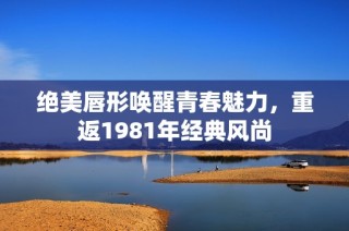 绝美唇形唤醒青春魅力，重返1981年经典风尚