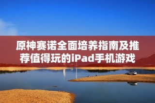 原神赛诺全面培养指南及推荐值得玩的iPad手机游戏合集