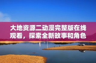大地资源二动漫完整版在线观看，探索全新故事和角色历程