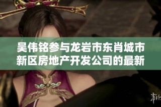 吴伟铭参与龙岩市东肖城市新区房地产开发公司的最新动态与分析