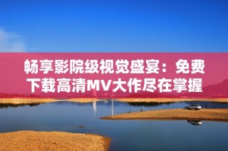 畅享影院级视觉盛宴：免费下载高清MV大作尽在掌握中
