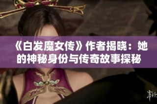 《白发魔女传》作者揭晓：她的神秘身份与传奇故事探秘