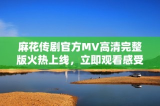 麻花传剧官方MV高清完整版火热上线，立即观看感受精彩剧情