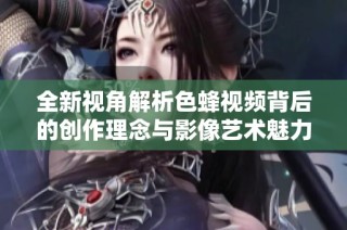 全新视角解析色蜂视频背后的创作理念与影像艺术魅力