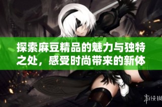 探索麻豆精品的魅力与独特之处，感受时尚带来的新体验