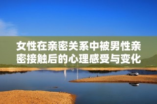 女性在亲密关系中被男性亲密接触后的心理感受与变化探讨