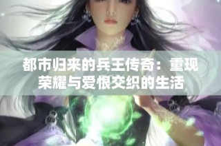 都市归来的兵王传奇：重现荣耀与爱恨交织的生活
