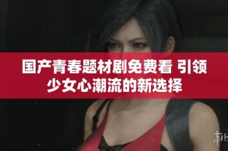 国产青春题材剧免费看 引领少女心潮流的新选择