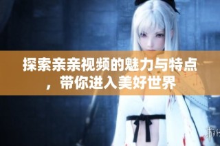 探索亲亲视频的魅力与特点，带你进入美好世界