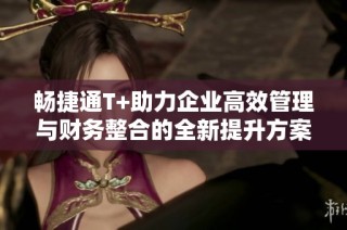 畅捷通T+助力企业高效管理与财务整合的全新提升方案