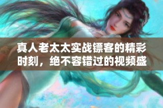 真人老太太实战镖客的精彩时刻，绝不容错过的视频盛宴