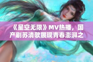 《星空无限》MV热播，国产剧苏清歌展现青春澎湃之旅