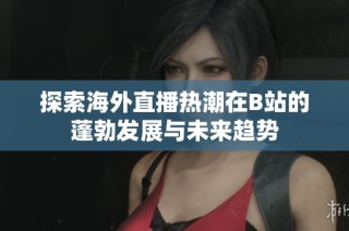 探索海外直播热潮在B站的蓬勃发展与未来趋势