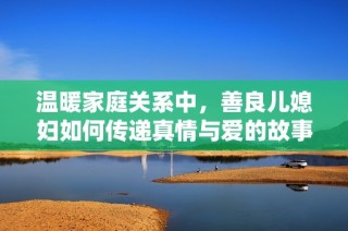 温暖家庭关系中，善良儿媳妇如何传递真情与爱的故事探讨