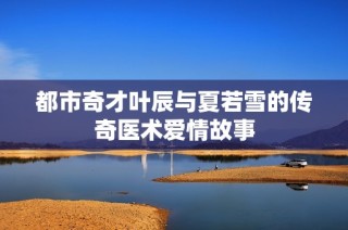 都市奇才叶辰与夏若雪的传奇医术爱情故事