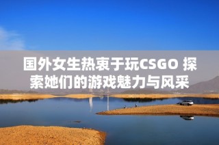 国外女生热衷于玩CSGO 探索她们的游戏魅力与风采