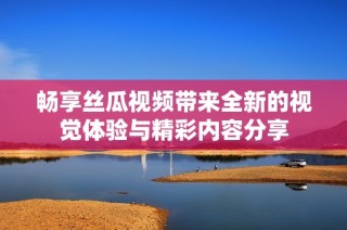 畅享丝瓜视频带来全新的视觉体验与精彩内容分享