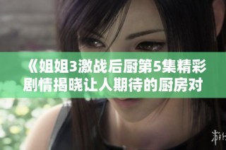 《姐姐3激战后厨第5集精彩剧情揭晓让人期待的厨房对决》