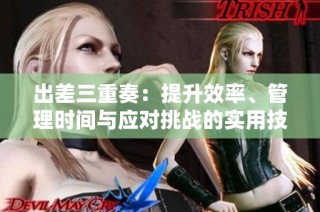 出差三重奏：提升效率、管理时间与应对挑战的实用技巧