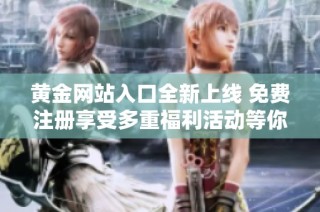 黄金网站入口全新上线 免费注册享受多重福利活动等你来参与