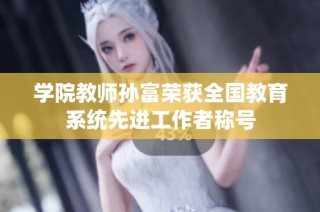 学院教师孙富荣获全国教育系统先进工作者称号