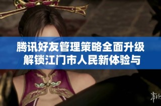 腾讯好友管理策略全面升级 解锁江门市人民新体验与服务优化