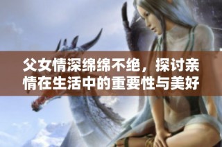 父女情深绵绵不绝，探讨亲情在生活中的重要性与美好回忆