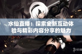 水仙直播：探索全新互动体验与精彩内容分享的魅力