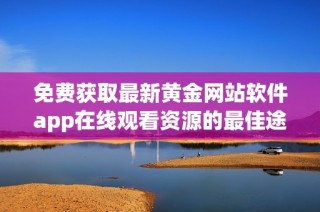 免费获取最新黄金网站软件app在线观看资源的最佳途径