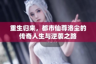 重生归来，都市仙尊洛尘的传奇人生与逆袭之路