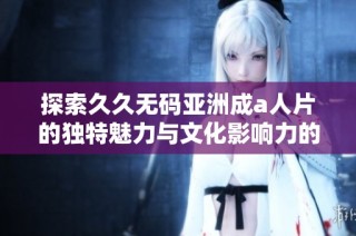 探索久久无码亚洲成a人片的独特魅力与文化影响力的深度分析