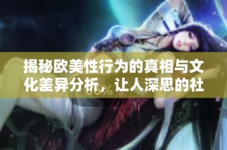 揭秘欧美性行为的真相与文化差异分析，让人深思的社会现象