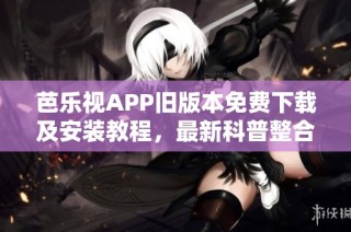 芭乐视APP旧版本免费下载及安装教程，最新科普整合