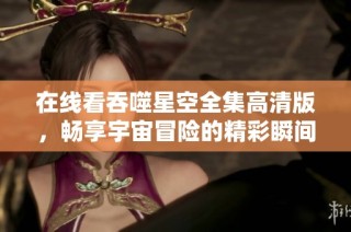 在线看吞噬星空全集高清版，畅享宇宙冒险的精彩瞬间