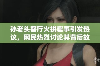 孙老头客厅火拼趣事引发热议，网民热烈讨论其背后故事