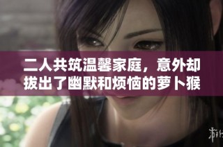 二人共筑温馨家庭，意外却拔出了幽默和烦恼的萝卜猴子