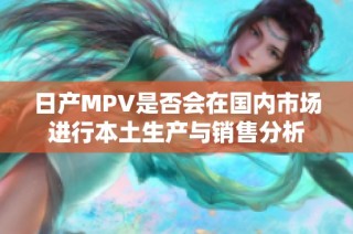 日产MPV是否会在国内市场进行本土生产与销售分析