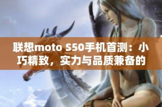 联想moto S50手机首测：小巧精致，实力与品质兼备的口袋旗舰