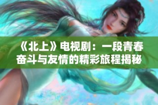 《北上》电视剧：一段青春奋斗与友情的精彩旅程揭秘